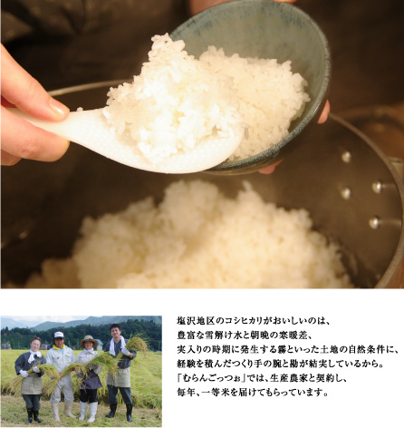 塩沢地区のコシヒカリがおいしいのは、
豊富な雪解け水と朝晩の寒暖差、
実入りの時期に発生する霧といった土地の自然条件に、
経験を積んだつくり手の腕と勘が結実しているから。
「むらんごっつぉ」では、生産農家と契約し、
毎年、一等米を届けてもらっています。