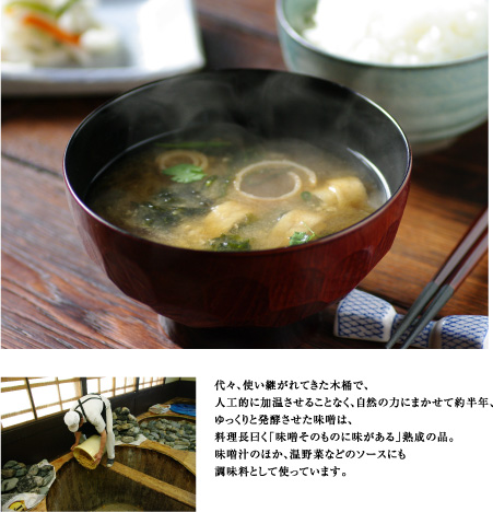 代々、使い継がれてきた木桶で、
人工的に加温させることなく、自然の力にまかせて約半年、
ゆっくりと発酵させた味噌は、
料理長曰く「味噌そのものに味がある」熟成の品。
味噌汁のほか、温野菜などのソースにも
調味料として使っています。