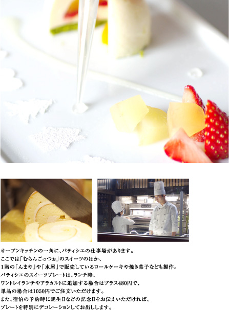 オープンキッチンの一角に、パティシエの仕事場があります。
ここでは「むらんごっつぉ」のスイーツのほか、
1階の「んまや」や「水屋」で販売しているロールケーキや焼き菓子なども製作。
パティシエのスイーツプレートは、ランチ時、
ワントレイランチやアラカルトに追加する場合はプラス480円で、
単品の場合は1050円でご注文いただけます。
また、宿泊の予約時に誕生日などの記念日をお伝えいただければ、
プレートを特別にデコレーションしてお出しします。