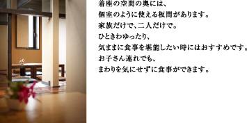 着座の空間の奥には、個室のように使える板間があります。家族だけで、二人だけで。ひときわゆったり、気ままに食事を堪能したい時にはおすすめです。お子さん連れでも、まわりを気にせずに食事ができます。